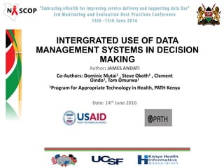 INTERGRATED USE OF DATA
MANAGEMENT SYSTEMS IN DECISION
MAKING
Author: JAMES ANDATI
Co-Authors: Dominic Mutai1 , Steve Okoth1 , Clement
Oindo1, Tom Omurwa1
1Program for Appropriate Technology in Health, PATH Kenya
Date: 14th June 2016
 