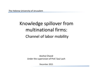 Knowledge spillover from
multinational firms:
Channel of labor mobility
Avichai Chasid
Under the supervision of Prof. Saul Lach
December 2015
The Hebrew University of Jerusalem
 
