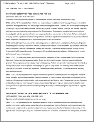 JAN 1994 - APR 1995 (1 Year 3 Months)
OCCUPATION DESCRIPTION FROM SERVICE FILE FOR: 88M
(Description dates OCT 2010 - OCT 2014)
The motor transport operator supervises or operates wheel vehicles to transport personnel and cargo.
SKILL LEVEL: 10 Operates all wheel vehicles and equipment over varied terrain and roadways for support of combat
operations. Manage entrucking and detrucking of personnel being transported. Oversees and checks proper loading and
unloading of cargo on vehicles and trailers. Secure cargo against inclement weather, pilferage, and damage. Operates
vehicle component material handling equipment (MHE), as required. Employs land navigation techniques. Must be
knowledgeable with the operation of radios and weapons when they are mounted on the vehicle. Perform vehicle self
recovery and field expedients to include towing vehicles. Corrects or reports all vehicle deficiencies; supports mechanics
where necessary. Prepares vehicle for movement/shipment by air, rail, or vessel.
SKILL LEVEL: 20 Supervises and provides technical guidance to subordinate in accomplishing their duties. Organizes
and participates in convoys. Dispatches vehicles; verifies vehicle logbooks. Receives and fills requests from authorized
persons for motor transport. Compiles time, mileage and load data. Operate the Heavy Expanded Mobility Tactical
Transport (HEMTT), Heavy Equipment Transporter (HET), and Palletized Loading System (PLS) vehicles to include
performing self recovery operations.
SKILL LEVEL: 30 Supervises drivers performing preventive maintenance Check, and services (PMCS) on vehicles.
Operate in the truck terminal as a squad leader. Trains new drivers and manages the driver sustainment training
program. Plans, organizes, and operates a motor vehicle convoy. Perform convoy route reconnaissance. Commands a
convoy march unit or serial. Supervise transporting of all types of cargo. Posts and controls guards used to prevent
pilferage and vandalism of cargo and equipment. Takes charge of vehicle recovery. Supervise personnel preparing
vehicles for deployment.
SKILL LEVEL: 40 Provide professional support and technical guidance to all Army soldiers requiring motor transport.
Plans, manages, and monitors unit motor transport operations as the truckmaster. Establishes and organizes the unit
motor park. Prepares and implements the truck company security and defense plan. Prepares map overlays. Receives
and distributes highway motor transport missions. Assembles and prepares highway reconnaissance data for motor
convoy transport. Supervises and directs unit dispatching of vehicles. Coordinates engineer requirements to support a
truck battalion.
OCCUPATION DESCRIPTION FROM AMERICAN COUNCIL ON EDUCATION FOR: 88M
(MOS-88M-002, Exhibit dates NOV 1992 - FEB 2005)
Operates wheel vehicles to transport personnel and cargo.
SKILL LEVEL 10: Operates single-unit wheel vehicles with a capacity of five tons or less in all conditions of light,
weather, and terrain; applies safety rules and practices; ensures proper loading of vehicle; performs simple vehicular
maintenance; keeps records of operation and performance; may serve as chauffeur or dispatcher; depending on the
type of unit to which assigned, may also perform the same duties for tractors, semitrailers, tank transporters, and other
VERIFICATION OF MILITARY EXPERIENCE AND TRAINING Page 2 of 12
 