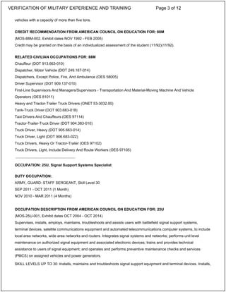 vehicles with a capacity of more than five tons.
CREDIT RECOMMENDATION FROM AMERICAN COUNCIL ON EDUCATION FOR: 88M
(MOS-88M-002, Exhibit dates NOV 1992 - FEB 2005)
Credit may be granted on the basis of an individualized assessment of the student (11/92)(11/92).
RELATED CIVILIAN OCCUPATIONS FOR: 88M
Chauffeur (DOT 913.663-010)
Dispatcher, Motor Vehicle (DOT 249.167-014)
Dispatchers, Except Police, Fire, And Ambulance (OES 58005)
Driver Supervisor (DOT 909.137-010)
First-Line Supervisors And Managers/Supervisors - Transportation And Material-Moving Machine And Vehicle
Operators (OES 81011)
Heavy and Tractor-Trailer Truck Drivers (ONET 53-3032.00)
Tank-Truck Driver (DOT 903.683-018)
Taxi Drivers And Chauffeurs (OES 97114)
Tractor-Trailer-Truck Driver (DOT 904.383-010)
Truck Driver, Heavy (DOT 905.663-014)
Truck Driver, Light (DOT 906.683-022)
Truck Drivers, Heavy Or Tractor-Trailer (OES 97102)
Truck Drivers, Light, Include Delivery And Route Workers (OES 97105)
OCCUPATION: 25U, Signal Support Systems Specialist
DUTY OCCUPATION:
ARMY, GUARD: STAFF SERGEANT, Skill Level 30
SEP 2011 - OCT 2011 (1 Month)
NOV 2010 - MAR 2011 (4 Months)
OCCUPATION DESCRIPTION FROM AMERICAN COUNCIL ON EDUCATION FOR: 25U
(MOS-25U-001, Exhibit dates OCT 2004 - OCT 2014)
Supervises, installs, employs, maintains, troubleshoots and assists users with battlefield signal support systems,
terminal devices, satellite communications equipment and automated telecommunications computer systems, to include
local area networks, wide area networks and routers. Integrates signal systems and networks; performs unit level
maintenance on authorized signal equipment and associated electronic devices; trains and provides technical
assistance to users of signal equipment; and operates and performs preventive maintenance checks and services
(PMCS) on assigned vehicles and power generators.
SKILL LEVELS UP TO 30: Installs, maintains and troubleshoots signal support equipment and terminal devices. Installs,
_____________________________
VERIFICATION OF MILITARY EXPERIENCE AND TRAINING Page 3 of 12
 