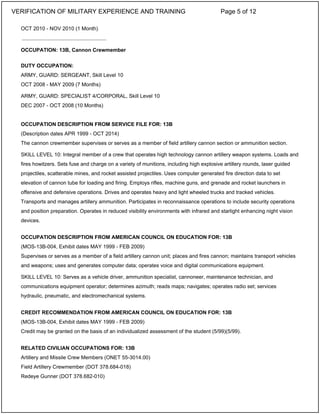 OCT 2010 - NOV 2010 (1 Month)
OCCUPATION: 13B, Cannon Crewmember
DUTY OCCUPATION:
ARMY, GUARD: SERGEANT, Skill Level 10
OCT 2008 - MAY 2009 (7 Months)
ARMY, GUARD: SPECIALIST 4/CORPORAL, Skill Level 10
DEC 2007 - OCT 2008 (10 Months)
OCCUPATION DESCRIPTION FROM SERVICE FILE FOR: 13B
(Description dates APR 1999 - OCT 2014)
The cannon crewmember supervises or serves as a member of field artillery cannon section or ammunition section.
SKILL LEVEL 10: Integral member of a crew that operates high technology cannon artillery weapon systems. Loads and
fires howitzers. Sets fuse and charge on a variety of munitions, including high explosive artillery rounds, laser guided
projectiles, scatterable mines, and rocket assisted projectiles. Uses computer generated fire direction data to set
elevation of cannon tube for loading and firing. Employs rifles, machine guns, and grenade and rocket launchers in
offensive and defensive operations. Drives and operates heavy and light wheeled trucks and tracked vehicles.
Transports and manages artillery ammunition. Participates in reconnaissance operations to include security operations
and position preparation. Operates in reduced visibility environments with infrared and starlight enhancing night vision
devices.
OCCUPATION DESCRIPTION FROM AMERICAN COUNCIL ON EDUCATION FOR: 13B
(MOS-13B-004, Exhibit dates MAY 1999 - FEB 2009)
Supervises or serves as a member of a field artillery cannon unit; places and fires cannon; maintains transport vehicles
and weapons; uses and generates computer data; operates voice and digital communications equipment.
SKILL LEVEL 10: Serves as a vehicle driver, ammunition specialist, cannoneer, maintenance technician, and
communications equipment operator; determines azimuth; reads maps; navigates; operates radio set; services
hydraulic, pneumatic, and electromechanical systems.
CREDIT RECOMMENDATION FROM AMERICAN COUNCIL ON EDUCATION FOR: 13B
(MOS-13B-004, Exhibit dates MAY 1999 - FEB 2009)
Credit may be granted on the basis of an individualized assessment of the student (5/99)(5/99).
RELATED CIVILIAN OCCUPATIONS FOR: 13B
Artillery and Missile Crew Members (ONET 55-3014.00)
Field Artillery Crewmember (DOT 378.684-018)
Redeye Gunner (DOT 378.682-010)
_____________________________
VERIFICATION OF MILITARY EXPERIENCE AND TRAINING Page 5 of 12
 