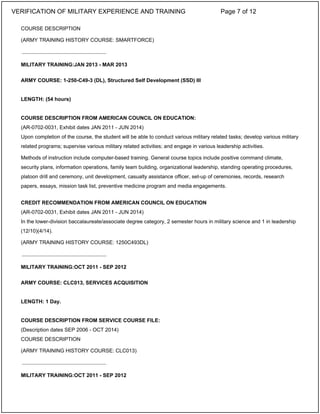 COURSE DESCRIPTION
(ARMY TRAINING HISTORY COURSE: SMARTFORCE)
MILITARY TRAINING:JAN 2013 - MAR 2013
ARMY COURSE: 1-250-C49-3 (DL), Structured Self Development (SSD) III
LENGTH: (54 hours)
COURSE DESCRIPTION FROM AMERICAN COUNCIL ON EDUCATION:
(AR-0702-0031, Exhibit dates JAN 2011 - JUN 2014)
Upon completion of the course, the student will be able to conduct various military related tasks; develop various military
related programs; supervise various military related activities; and engage in various leadership activities.
Methods of instruction include computer-based training. General course topics include positive command climate,
security plans, information operations, family team building, organizational leadership, standing operating procedures,
platoon drill and ceremony, unit development, casualty assistance officer, set-up of ceremonies, records, research
papers, essays, mission task list, preventive medicine program and media engagements.
CREDIT RECOMMENDATION FROM AMERICAN COUNCIL ON EDUCATION
(AR-0702-0031, Exhibit dates JAN 2011 - JUN 2014)
In the lower-division baccalaureate/associate degree category, 2 semester hours in military science and 1 in leadership
(12/10)(4/14).
(ARMY TRAINING HISTORY COURSE: 1250C493DL)
MILITARY TRAINING:OCT 2011 - SEP 2012
ARMY COURSE: CLC013, SERVICES ACQUISITION
LENGTH: 1 Day.
COURSE DESCRIPTION FROM SERVICE COURSE FILE:
(Description dates SEP 2006 - OCT 2014)
COURSE DESCRIPTION
(ARMY TRAINING HISTORY COURSE: CLC013)
MILITARY TRAINING:OCT 2011 - SEP 2012
_____________________________
_____________________________
_____________________________
VERIFICATION OF MILITARY EXPERIENCE AND TRAINING Page 7 of 12
 