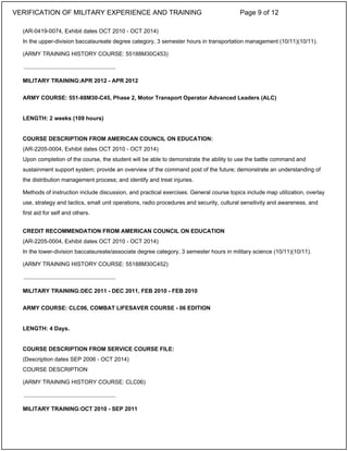 (AR-0419-0074, Exhibit dates OCT 2010 - OCT 2014)
In the upper-division baccalaureate degree category, 3 semester hours in transportation management (10/11)(10/11).
(ARMY TRAINING HISTORY COURSE: 55188M30C453)
MILITARY TRAINING:APR 2012 - APR 2012
ARMY COURSE: 551-88M30-C45, Phase 2, Motor Transport Operator Advanced Leaders (ALC)
LENGTH: 2 weeks (109 hours)
COURSE DESCRIPTION FROM AMERICAN COUNCIL ON EDUCATION:
(AR-2205-0004, Exhibit dates OCT 2010 - OCT 2014)
Upon completion of the course, the student will be able to demonstrate the ability to use the battle command and
sustainment support system; provide an overview of the command post of the future; demonstrate an understanding of
the distribution management process; and identify and treat injuries.
Methods of instruction include discussion, and practical exercises. General course topics include map utilization, overlay
use, strategy and tactics, small unit operations, radio procedures and security, cultural sensitivity and awareness, and
first aid for self and others.
CREDIT RECOMMENDATION FROM AMERICAN COUNCIL ON EDUCATION
(AR-2205-0004, Exhibit dates OCT 2010 - OCT 2014)
In the lower-division baccalaureate/associate degree category, 3 semester hours in military science (10/11)(10/11).
(ARMY TRAINING HISTORY COURSE: 55188M30C452)
MILITARY TRAINING:DEC 2011 - DEC 2011, FEB 2010 - FEB 2010
ARMY COURSE: CLC06, COMBAT LIFESAVER COURSE - 06 EDITION
LENGTH: 4 Days.
COURSE DESCRIPTION FROM SERVICE COURSE FILE:
(Description dates SEP 2006 - OCT 2014)
COURSE DESCRIPTION
(ARMY TRAINING HISTORY COURSE: CLC06)
MILITARY TRAINING:OCT 2010 - SEP 2011
_____________________________
_____________________________
_____________________________
VERIFICATION OF MILITARY EXPERIENCE AND TRAINING Page 9 of 12
 