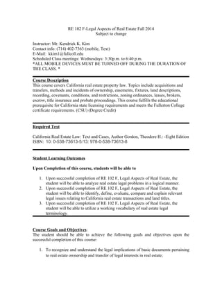 RE 102 F-Legal Aspects of Real Estate Fall 2014
Subject to change
Instructor: Mr. Kendrick K. Kim
Contact info: (714) 402-7363 (mobile, Text)
E-Mail: kkim1@fullcoll.edu
Scheduled Class meetings: Wednesdays: 3:30p.m. to 6:40 p.m.
*ALL MOBILE DEVICES MUST BE TURNED OFF DURING THE DURATION OF
THE CLASS. *
Course Description
This course covers California real estate property law. Topics include acquisitions and
transfers, methods and incidents of ownership, easements, fixtures, land descriptions,
recording, covenants, conditions, and restrictions, zoning ordinances, leases, brokers,
escrow, title insurance and probate proceedings. This course fulfills the educational
prerequisite for California state licensing requirements and meets the Fullerton College
certificate requirements. (CSU) (Degree Credit)
Required Text
California Real Estate Law: Text and Cases, Author Gordon, Theodore H.: -Eight Edition
ISBN: 10: 0-538-73613-5/13: 978-0-538-73613-8
Student Learning Outcomes
Upon Completion of this course, students will be able to
1. Upon successful completion of RE 102 F, Legal Aspects of Real Estate, the
student will be able to analyze real estate legal problems in a logical manner.
2. Upon successful completion of RE 102 F, Legal Aspects of Real Estate, the
student will be able to identify, define, evaluate, compare and explain relevant
legal issues relating to California real estate transactions and land titles.
3. Upon successful completion of RE 102 F, Legal Aspects of Real Estate, the
student will be able to utilize a working vocabulary of real estate legal
terminology.
Course Goals and Objectives:
The student should be able to achieve the following goals and objectives upon the
successful completion of this course:
1. To recognize and understand the legal implications of basic documents pertaining
to real estate ownership and transfer of legal interests in real estate;
 