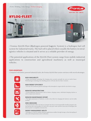/ Perfect Welding / Solar Energy / Perfect Charging
/ Fronius HyLOG-Fleet (Hydrogen powered Logistic System) is a hydrogen fuel cell
system for industrial trucks. The fuel cell is placed where usually the battery in intral-
ogistics vehicles is situated and it serves as a reliable provider of energy.
/ The potential applications of the HyLOG-Fleet system range from mobile industrial
applications to construction and agricultural machinery as well as municipal
vehicles.
YOUR ADVANTAGES
/ Compared with battery powered industrial trucks, the Fronius HyLOG-Fleet system convinces with several advantages:
HYLOG-FLEET
/ Innovative fuel cell technology for green intralogistics
HIGH AVAILABILITY
/ Using conventional technology the charging time accounts normally for seven to twelve hours.
With hydrogen technology the refuelling process will only take less than 2 minutes.
HIGH ENERGY EFFICIENCY
/ The fuel cell transforms gaseous hydrogen with atmospheric oxygen directly into electric energy.
REDUCED INFRASTRUCTURE
/ Saving additional infrastructure such as battery charging rooms, individual charging stations as
well as replacement batteries.
REDUCED MAINTENANCE EFFORT
/ The high maintenance of batteries as well as the effort for changing the batteries can be totally
avoided.
ZERO EMISSIONS
/ The HyLOG-Fleet offers not only an economic but also an environmentally friendly transport solu-
tion because the waste product of a fuel cell is only pure water and the conversion of hydrogen into
electric power is completely emission free.
ENERGY MANAGEMENT ABILITY
/ Hydrogen as a fuel for mobile industrial applications enables through storage a clean decoupling of
solar and wind generation and its utilisation.
 