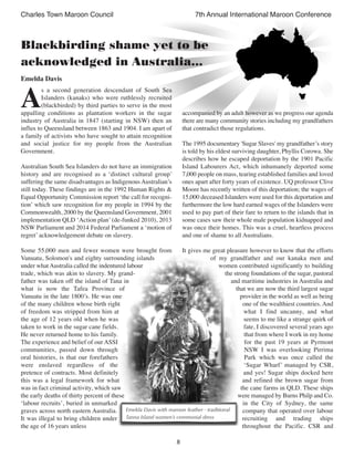 8
Charles Town Maroon Council 7th Annual International Maroon Conference
A
s a second generation descendant of South Sea
Islanders (kanaks) who were ruthlessly recruited
(blackbirded) by third parties to serve in the most
appalling conditions as plantation workers in the sugar
industry of Australia in 1847 (starting in NSW) then an
influx to Queensland between 1863 and 1904. I am apart of
a family of activists who have sought to attain recognition
and social justice for my people from the Australian
Government.
Australian South Sea Islanders do not have an immigration
history and are recognised as a ‘distinct cultural group’
suffering the same disadvantages as Indigenous Australian’s
still today. These findings are in the 1992 Human Rights &
Equal Opportunity Commission report ‘the call for recogni-
tion’ which saw recognition for my people in 1994 by the
Commonwealth, 2000 by the Queensland Government, 2001
implementation QLD ‘Action plan’ (de-funked 2010), 2013
NSW Parliament and 2014 Federal Parliament a ‘motion of
regret’ acknowledgement debate on slavery.
Some 55,000 men and fewer women were brought from
Vanuatu, Solomon's and eighty surrounding islands
under whatAustralia called the indentured labour
trade, which was akin to slavery. My grand-
father was taken off the island of Tana in
what is now the Tafea Province of
Vanuatu in the late 1800’s. He was one
of the many children whose birth right
of freedom was stripped from him at
the age of 12 years old when he was
taken to work in the sugar cane fields.
He never returned home to his family.
The experience and belief of our ASSI
communities, passed down through
oral histories, is that our forefathers
were enslaved regardless of the
pretence of contracts. Most definitely
this was a legal framework for what
was in fact criminal activity, which saw
the early deaths of thirty percent of these
‘labour recruits’, buried in unmarked
graves across north eastern Australia.
It was illegal to bring children under
the age of 16 years unless
accompanied by an adult however as we progress our agenda
there are many community stories including my grandfathers
that contradict those regulations.
The 1995 documentary 'Sugar Slaves' my grandfather’s story
is told by his eldest surviving daughter, Phyllis Corowa. She
describes how he escaped deportation by the 1901 Pacific
Island Labourers Act, which inhumanely deported some
7,000 people on mass, tearing established families and loved
ones apart after forty years of existence. UQ professor Clive
Moore has recently written of this deportation; the wages of
15,000 deceased Islanders were used for this deportation and
furthermore the low hard earned wages of the Islanders were
used to pay part of their fare to return to the islands that in
some cases saw their whole male population kidnapped and
was once their homes. This was a cruel, heartless process
and one of shame to all Australians.
It gives me great pleasure however to know that the efforts
of my grandfather and our kanaka men and
women contributed significantly to building
the strong foundations of the sugar, pastoral
and maritime industries in Australia and
that we are now the third largest sugar
provider in the world as well as being
one of the wealthiest countries. And
what I find uncanny, and what
seems to me like a strange quirk of
fate, I discovered several years ago
that from where I work in my home
for the past 19 years at Pyrmont
NSW I was overlooking Pirrima
Park which was once called the
‘Sugar Wharf’ managed by CSR,
and yes! Sugar ships docked here
and refined the brown sugar from
the cane farms in QLD. These ships
were managed by Burns Philp and Co.
in the City of Sydney, the same
company that operated over labour
recruiting and trading ships
throughout the Pacific. CSR and
Blackbirding shame yet to be
acknowledged in Australia…
Emelda Davis
Emelda Davis with maroon feather - traditional
Tanna Island women’s ceremonial dress
 