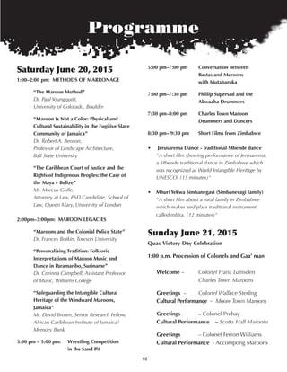10
Programme
Saturday June 20, 2015
1:00–2:00 pm: Methods of Marronage
“the Maroon Method”
Dr. Paul Youngquist,
University of Colorado, Boulder
“Maroon Is not a Color: Physical and
Cultural sustainability in the fugitive slave
Community of Jamaica”
Dr. Robert A. Benson,
Professor of Landscape Architecture,
Ball State University
“the Caribbean Court of Justice and the
rights of Indigenous Peoples: the Case of
the Maya v Belize”
Mr. Marcus Goffe,
Attorney at Law, PhD Candidate, School of
Law, Queen Mary, University of London
2:00pm–3:00pm: Maroon LegaCIes
“Maroons and the Colonial Police state”
Dr. Frances Botkin, Towson University
“Personalizing tradition: folkloric
Interpretations of Maroon Music and
dance in Paramaribo, suriname”
Dr. Corinna Campbell, Assistant Professor
of Music, Williams College
“safeguarding the Intangible Cultural
heritage of the Windward Maroons,
Jamaica”
Mr. David Brown, Senior Research Fellow,
African Caribbean Institute of Jamaica/
Memory Bank
3:00 pm – 5:00 pm: Wrestling Competition
in the sand Pit
5:00 pm–7:00 pm Conversation between
rastas and Maroons
with Mutabaruka
7:00 pm–7:30 pm Phillip supersad and the
akwaaba drummers
7:30 pm–8:00 pm Charles town Maroon
drummers and dancers
8:30 pm– 9:30 pm short films from Zimbabwe
• Jerusarema dance - traditional Mbende dance
"A short film showing performance of Jerusarema,
a Mbende traditional dance in Zimbabwe which
was recognized as World Intangible Heritage by
UNESCO. (15 minutes)"
• Mhuri Yekwa simbanegavi (simbanevagi family)
"A short film about a rural family in Zimbabwe
which makes and plays traditional instrument
called mbira. (12 minutes)"
Sunday June 21, 2015
Quao Victory day Celebration
1:00 p.m. Procession of Colonels and gaa’ man
Welcome – Colonel Frank Lumsden
Charles Town Maroons
greetings – Colonel Wallace Sterling
Cultural Performance – Moore Town Maroons
greetings – Colonel Prehay
Cultural Performance – Scotts Hall Maroons
greetings – Colonel Ferron Williams
Cultural Performance - Accompong Maroons
 