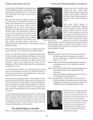 13
Charles Town Maroon Council 7th Annual International Maroon Conference
formed a family with Matilda, anAboriginal woman
from the Warraimay people on the south bank of the
Manning River near the present town of Taree in
New South Wales. This couple are my great great
grandparents.
One of the most notorious examples of a Jamaican
in Australia is that of Douglas Pitt Snr, born on 31
January 1844 in Kingston. He is now recognised as
the patriarch of an immense family in North
Queensland and the Torres Strait Islands in
Australia. Jeremy Hodes describes how Douglas Pitt
Snr had a career in the South Pacific, marrying a
woman in the Loyalty Island of Lifu who was the
daughter of a chief. He owned a hotel in Noumea
for some years and eventually arrived at Murray
Island in the Torres Strait in 1878. He had at least
eight children, and these children married into
Aboriginal and Torres Strait Islander as well as Pacific, Asian and
Malaysian families.
Pitt was a larger than life character who was a skipper in the beche-
de-mer trade with a crew of Pacific and Torres Strait Islanders.
A directive by the Chief Protector of Aboriginals disrupted what
had been a beneficial partnership between Douglas Pitt, his family
and the Torres Strait Islander people. These “protectors” existed in
every state and territory in Australia, essentially to police racial
boundaries, enforce racial segregation and ensure that the
Aboriginal and Torres Strait Islander people had no opportunity to
manage their own lives.
On 3 November 1916 an advice was issued that Pitt senior and his
sons were not permitted to reside on any Aboriginal reserve in
Torres Strait or recruit Torres Strait Islander men to work in their
industry. They did not leave willingly.
The Protector received repeated requests to from Douglas’son Ned
Pitt to return to the Torres Strait, requests that were not granted, as
he was considered to be “an undesirable.” In spite of this legal inter-
vention into their lives, family members defied the ban. Douglas
Snr’s son William visited Murray Island in 1919, leaving his son
there, while his brother Edward Pitt also returned to Torres Strait
in that year.
The firstAboriginal person to be commissioned as an officer in the
Australian Army, Captain Reginald Saunders, was also descended
from a grandfather who arrived in Australia as a free man from
Jamaica. Also with the name of Saunders, he made a home with
the Gunditjmara people in western Victoria, marrying into this
group and spending the rest of his days there.
The Jamaican legacy in Australia
There is a great need for more research to be done about the
Jamaicans who came toAustralia during
colonial times and a greater under-
standing of their heritage and legacy that
exists here. Many people of Aboriginal
and Torres Strait Islander descent are
alsoAfrican. We are proud of this link to
Africa.
More recent African migrants to
Australia for example, find it important
to know that there is a history of African
people in Australia from the very First
Fleet. It is also important to know that
these people have often had close ties
and connections with Aboriginal, Torres
Strait Islander and South Sea Islander
peoples here, have been incorporated
into their families. They have shared the burdens and the struggles
of the Indigenous people of Australia who live perilous lives in a
settler colonial regime marked by mass child removals, incarcera-
tions and deaths in custody.
References:
Duffield, Ian (1986) “From Slave Colonies to Penal Colonies:
the West Indian Convict Transportees to Australia”
Slavery and Abolition: a Jouranl of Slave and Post-Slave
Studies, 7:1. 25 – 40.
Gordon, Harry (1965) The embarrassing Australian: the story of
an Aboriginal warrior, 2nd ed. Melbourne, Cheshire
Lansdowne.
Hodes, Jeremy Martin (1998) “Torres Strait Islander Migration to
Cairns before World War II” Unpublished M. Litt.
Dissertation
http://queenslandhistory.blogspot.com.au/2011_03_01_a
rchive.html accessed 12 March 2015.
Pybus, Cassandra (2001) “A touch of the tar: African settlers in
Colonial Australia and the implications for the issues of
Aboriginality” London Papers in Australian Studies No
3, Menzies Centre for Australian Studies, London.
Dr Victoria Grieves is Warraimay from
the mid north coast of NSW, Australia.
An historian, her research interests are
focussed on race and intersections with
gender and class in the Aboriginal
family in all of its complexity, including
connections to people from across the
globe. Vicki is deeply engaged with
transdisciplinarity and approaches to
knowledge production that privilege
Indigenous knowledges.
Captain Reg Saunders
 