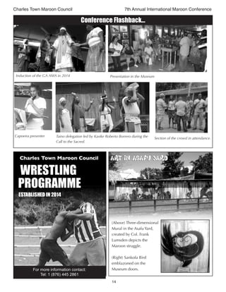 14
Charles Town Maroon Council 7th Annual International Maroon Conference
Conference Flashback...
Capoeira presenter
Section of the crowd in attendance.
Taino delegation led by Kasike Roberto Borrero during the
Call to the Sacred.
Induction of the GA AMA in 2014 Presentation in the Museum
(Above) Three-dimensional
Mural in the Asafu Yard,
created by Col. Frank
Lumsden depicts the
Maroon struggle.
(Right) Sankofa Bird
emblazoned on the
Museum doors.
Art in Asafu YardArt in Asafu Yard
For more information contact:
Tel: 1 (876) 445 2861
 