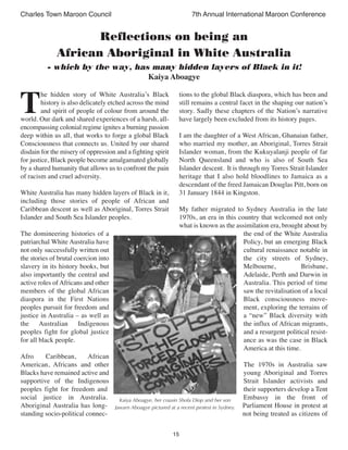 15
Charles Town Maroon Council 7th Annual International Maroon Conference
T
he hidden story of White Australia’s Black
history is also delicately etched across the mind
and spirit of people of colour from around the
world. Our dark and shared experiences of a harsh, all-
encompassing colonial regime ignites a burning passion
deep within us all, that works to forge a global Black
Consciousness that connects us. United by our shared
disdain for the misery of oppression and a fighting spirit
for justice, Black people become amalgamated globally
by a shared humanity that allows us to confront the pain
of racism and cruel adversity.
White Australia has many hidden layers of Black in it,
including those stories of people of African and
Caribbean descent as well as Aboriginal, Torres Strait
Islander and South Sea Islander peoples.
The domineering histories of a
patriarchal White Australia have
not only successfully written out
the stories of brutal coercion into
slavery in its history books, but
also importantly the central and
active roles of Africans and other
members of the global African
diaspora in the First Nations
peoples pursuit for freedom and
justice in Australia – as well as
the Australian Indigenous
peoples fight for global justice
for all black people.
Afro Caribbean, African
American, Africans and other
Blacks have remained active and
supportive of the Indigenous
peoples fight for freedom and
social justice in Australia.
Aboriginal Australia has long-
standing socio-political connec-
tions to the global Black diaspora, which has been and
still remains a central facet in the shaping our nation’s
story. Sadly these chapters of the Nation’s narrative
have largely been excluded from its history pages.
I am the daughter of a West African, Ghanaian father,
who married my mother, an Aboriginal, Torres Strait
Islander woman, from the Kukuyalanji people of far
North Queensland and who is also of South Sea
Islander descent. It is through my Torres Strait Islander
heritage that I also hold bloodlines to Jamaica as a
descendant of the freed Jamaican Douglas Pitt, born on
31 January 1844 in Kingston.
My father migrated to Sydney Australia in the late
1970s, an era in this country that welcomed not only
what is known as the assimilation era, brought about by
the end of the White Australia
Policy, but an emerging Black
cultural renaissance notable in
the city streets of Sydney,
Melbourne, Brisbane,
Adelaide, Perth and Darwin in
Australia. This period of time
saw the revitalisation of a local
Black consciousness move-
ment, exploring the terrains of
a “new” Black diversity with
the influx of African migrants,
and a resurgent political resist-
ance as was the case in Black
America at this time.
The 1970s in Australia saw
young Aboriginal and Torres
Strait Islander activists and
their supporters develop a Tent
Embassy in the front of
Parliament House in protest at
not being treated as citizens of
Reflections on being an
African Aboriginal in White Australia
- which by the way, has many hidden layers of Black in it!
Kaiya Aboagye
Kaiya Aboagye, her cousin Shola Diop and her son
Jawarn Aboagye pictured at a recent protest in Sydney.
 