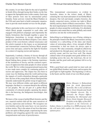 16
Charles Town Maroon Council 7th Annual International Maroon Conference
this country. It saw them fight for the end of apartheid
in South Africa through laying their bodies on the line
to oppose the Springbok tours to this country. Each step
of their protests were met by unrestrained police
brutality. Some activists visited the Black Panthers in
the USA and came back to build community organisa-
tions to provide much needed services for the people.
What is particular in this case however is the nature by
which Black people responded to each other and
engaged with political campaigns and importantly the
family formations that brought together a space for
Indigenous Australians to occupy alongside other
people of colour from the Black diaspora. I am a direct
product of the socio-historic cultural renaissance and
this article responds to this legacy as an international
and transnational connection between Black people
across time and space, united by the fight for freedom
in a context of ongoing racism and injustice.
Importantly, I embody a history of slavery through all
four groups that I am descended from. The common
thread linking these groups is the burning experience
of the institution of slavery and the common experi-
ences of oppression that unite people of colour around
the world. We live within transgenerational trauma that
is now made more complex by continuing policies of
racism and oppression. The impact has also been to
create ways for thinking about the world and knowing
the impacts of world colonialism through a particular
lens: the lens of the young blackAfricanAboriginal that
naturally understands the global sweep of oppression.
We may wear different clothes and speak in different
languages, but there is a common thread to the suffering
of our peoples. We are all part of a global Black
community of coloured peoples spanning the planet;
this is the knowing, the Indigenous knowledges, that
connect us.
We know of the sweep of global Black histories and the
raw, material realities that tell the same narratives of
poverty, repression and resilience. We recognise our
own families and see the same faces: we see ourselves
in these stories. This is the nature of our lives that enun-
ciates our spirit as Black people, experiencing the same
problems and struggling against the same alienation,
marginalisation and sense of powerlessness.
This transnational consciousness so evident in
Australia, shines in the richest shade of Black,
colouring the very heart and nature of our Global Black
diaspora. Our rich and deeply complex histories, the
deeply connected stories, reclaim our right to Black
identity and key ideals of Black consciousness. This is
the most urgent project of decolonisation for our young
people of colour around the world today. It is absolutely
imperative and central that we unite globally and extend
ourselves out into the world around us.
Subscribing to an Indigenous way of being, relating to
the principles found in the Black consciousness arising,
translates to a subscribing of the ideas and shared
values of welcoming others. A key strength of Black
communities is that our doors are always open to
everyone. We value community, strength in collectively
and productivity through peace and unity that we can
actively create, and live our lives well. The shared
cultural values of our peoples must guide all that we do,
including across the seas, the waterways, the air we
breathe, and the good earth and guidance left to us by
our ancestors.
With a good heart and a good mind we must seek out
our global Black brothers and sisters and recognise the
good fight we fight together. The beginning is with us,
in the hearts and the minds of our own Black people.
Kaiya Aboagye is Kukuyalanji
from far north Queensland,
Australia. She is also of African,
Torres Strait Islanderand South
Sea Islander descent. She is
currently the Project Officer
developing the Aboriginal and
Torres Strait Islander Research
Portfolio in the Office of the DVC
Research at the University of
Sydney. Kaiya is enrolling in a HDR program where
she will more fully explore the issues raised in this
opinion piece.
 