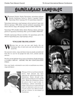 17
Charles Town Maroon Council 7th Annual International Maroon Conference
Y
aamagara Nginda, Ngalay Ngiyaningu, ngiyaningu guliyaan
dhiyaan Gamilaraay buruwi-y, Ngarri-y ngaragay bulayrr
Ngiyaningu Dhuwi ngaragay Gii -Ga ngiyaningu yanguuwii.
Ngiyaningu maran gaay, yugal ngaragay yulu-gi garrawa-li ngay mari
dhawun ngaragay -DHi nhalay ngiyani galuma-li ngiyaningu mari
nhama dhawun, bagay, dhii ngaragay nhama GAMILU BIDI-WII.
Ngiyaningu WII yilaadhu nhalay nhama dhuuraay nhama yaliwunga
garrawa-li ngiyaninya Gamilaraay Mari -gu-Ga GAMILU BIDI-WII.
Yilaadhu nginaayngu dhiyaan marrabaa -Ga ngiyaningu gurru -Ga
dhiirra-li ngiyaningu gaay, yugal ngaragay yulu-gi.
*ENGLISH TRANSLATION*
W
elcome how are you, our new sprit family, this our
Gamilaraay. Rest, sit and warm your soul and heart at our
sacred fire.
Our ancestors stories, songs and dances keep my people grounded and
from this we care for our people the land, rivers, animals and the
universe.
Our fires are the light that always keep us Gamilaraay People belonging
in GAMILU BIDI-WI - BEFORE THE BIG LIGHT/CREATION
ITSELF.
Now your family, welcomed in our circle to teach/learn our stories,
songs and dances.
Winanga-li Gii (to teach/learn from the
heart). Paul Spearim has been
imparting the cultural knowledge of the
Gamilaraay Nation through song,
dance and storytelling for more than 40
years. Within the Gamilaraay Nation
the process that is used to pass on
Gamilaraay cultural knowledge is
unique. Each process is interconnected
and is as important as the next to the
overall creation story Dhiriya Gamil,
and our existence as descendants of
Gamilaraay.
GAMILARAAY LANGUAGE
 
