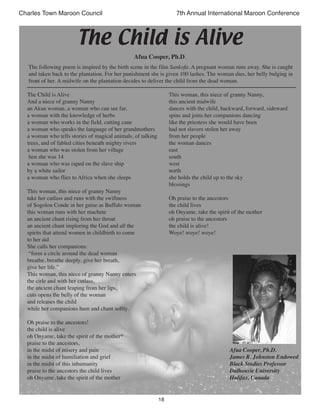 18
Charles Town Maroon Council 7th Annual International Maroon Conference
The Child is Alive
And a niece of granny Nanny
an Akan woman, a woman who can see far,
a woman with the knowledge of herbs
a woman who works in the field, cutting cane
a woman who speaks the language of her grandmothers
a woman who tells stories of magical animals, of talking
trees, and of fabled cities beneath mighty rivers
a woman who was stolen from her village
hen she was 14
a woman who was raped on the slave ship
by a white sailor
a woman who flies to Africa when she sleeps
This woman, this niece of granny Nanny
take her cutlass and runs with the swiftness
of Sogolon Conde in her guise as Buffalo woman
this woman runs with her machete
an ancient chant rising from her throat
an ancient chant imploring the God and all the
spirits that attend women in childbirth to come
to her aid
She calls her companions:
“form a circle around the dead woman
breathe, breathe deeply, give her breath,
give her life.”
This woman, this niece of granny Nanny enters
the cirle and with her cutlass,
the ancient chant leaping from her lips,
cuts opens the belly of the woman
and releases the child
while her companions hum and chant softly.
Oh praise to the ancestors!
the child is alive
oh Onyame, take the spirit of the mother*
praise to the ancestors,
in the midst of misery and pain
in the midst of humiliation and grief
in the midst of this inhumanity
praise to the ancestors the child lives
oh Onyame, take the spirit of the mother
This woman, this niece of granny Nanny,
this ancient midwife
dances with the child, backward, forward, sideward
spins and joins her companions dancing
like the priestess she would have been
had not slavers stolen her away
from her people
the woman dances
east
south
west
north
she holds the child up to the sky
blessings
Oh praise to the ancestors
the child lives
oh Onyame, take the spirit of the mother
oh praise to the ancestors
the child is alive!
Woye! woye! woye!
Afua Cooper, Ph.D.
James R. Johnston Endowed
Black Studies Professor
Dalhousie University
Halifax, Canada
The following poem is inspired by the birth scene in the film Sankofa. A pregnant woman runs away. She is caught
and taken back to the plantation. For her punishment she is given 100 lashes. The woman dies, her belly bulging in
front of her. A midwife on the plantation decides to deliver the child from the dead woman.
The Child is Alive
Afua Cooper, Ph.D.
 