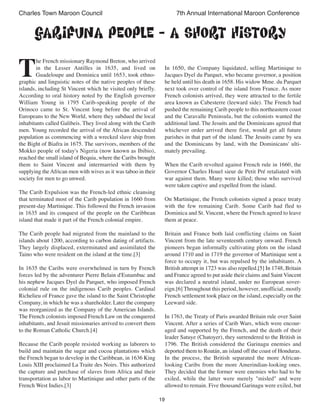 19
Charles Town Maroon Council 7th Annual International Maroon Conference
T
he French missionary Raymond Breton, who arrived
in the Lesser Antilles in 1635, and lived on
Guadeloupe and Dominica until 1653, took ethno-
graphic and linguistic notes of the native peoples of these
islands, including St Vincent which he visited only briefly.
According to oral history noted by the English governor
William Young in 1795 Carib-speaking people of the
Orinoco came to St. Vincent long before the arrival of
Europeans to the New World, where they subdued the local
inhabitants called Galibeis. They lived along with the Carib
men. Young recorded the arrival of the African descended
population as commencing with a wrecked slave ship from
the Bight of Biafra in 1675. The survivors, members of the
Mokko people of today's Nigeria (now known as Ibibio),
reached the small island of Bequia, where the Caribs brought
them to Saint Vincent and intermarried with them by
supplying theAfrican men with wives as it was taboo in their
society for men to go unwed.
The Carib Expulsion was the French-led ethnic cleansing
that terminated most of the Carib population in 1660 from
present-day Martinique. This followed the French invasion
in 1635 and its conquest of the people on the Caribbean
island that made it part of the French colonial empire.
The Carib people had migrated from the mainland to the
islands about 1200, according to carbon dating of artifacts.
They largely displaced, exterminated and assimilated the
Taino who were resident on the island at the time.[3]
In 1635 the Caribs were overwhelmed in turn by French
forces led by the adventurer Pierre Belain d'Esnambuc and
his nephew Jacques Dyel du Parquet, who imposed French
colonial rule on the indigenous Carib peoples. Cardinal
Richelieu of France gave the island to the Saint Christophe
Company, in which he was a shareholder. Later the company
was reorganized as the Company of the American Islands.
The French colonists imposed French Law on the conquered
inhabitants, and Jesuit missionaries arrived to convert them
to the Roman Catholic Church.[4]
Because the Carib people resisted working as laborers to
build and maintain the sugar and cocoa plantations which
the French began to develop in the Caribbean, in 1636 King
Louis XIII proclaimed La Traite des Noirs. This authorized
the capture and purchase of slaves from Africa and their
transportation as labor to Martinique and other parts of the
French West Indies.[3]
In 1650, the Company liquidated, selling Martinique to
Jacques Dyel du Parquet, who became governor, a position
he held until his death in 1658. His widow Mme. du Parquet
next took over control of the island from France. As more
French colonists arrived, they were attracted to the fertile
area known as Cabesterre (leeward side). The French had
pushed the remaining Carib people to this northeastern coast
and the Caravalle Peninsula, but the colonists wanted the
additional land. The Jesuits and the Dominicans agreed that
whichever order arrived there first, would get all future
parishes in that part of the island. The Jesuits came by sea
and the Dominicans by land, with the Dominicans' ulti-
mately prevailing.
When the Carib revolted against French rule in 1660, the
Governor Charles Houel sieur de Petit Pré retaliated with
war against them. Many were killed; those who survived
were taken captive and expelled from the island.
On Martinique, the French colonists signed a peace treaty
with the few remaining Carib. Some Carib had fled to
Dominica and St. Vincent, where the French agreed to leave
them at peace.
Britain and France both laid conflicting claims on Saint
Vincent from the late seventeenth century onward. French
pioneers began informally cultivating plots on the island
around 1710 and in 1719 the governor of Martinique sent a
force to occupy it, but was repulsed by the inhabitants. A
British attempt in 1723 was also repelled.[5] In 1748, Britain
and France agreed to put aside their claims and Saint Vincent
was declared a neutral island, under no European sover-
eign.[6] Throughout this period, however, unofficial, mostly
French settlement took place on the island, especially on the
Leeward side.
In 1763, the Treaty of Paris awarded Britain rule over Saint
Vincent. After a series of Carib Wars, which were encour-
aged and supported by the French, and the death of their
leader Satuye (Chatoyer), they surrendered to the British in
1796. The British considered the Garinagu enemies and
deported them to Roatán, an island off the coast of Honduras.
In the process, the British separated the more African-
looking Caribs from the more Amerindian-looking ones.
They decided that the former were enemies who had to be
exiled, while the latter were merely "misled" and were
allowed to remain. Five thousand Garinagu were exiled, but
GARIFUNA PEOPLE - A short history
 