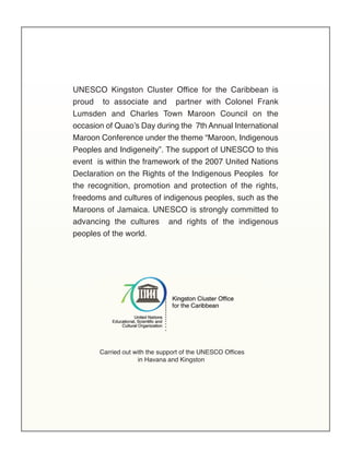 Carried out with the support of the UNESCO Offices
in Havana and Kingston
UNESCO Kingston Cluster Office for the Caribbean is
proud to associate and partner with Colonel Frank
Lumsden and Charles Town Maroon Council on the
occasion of Quao’s Day during the 7th Annual International
Maroon Conference under the theme “Maroon, Indigenous
Peoples and Indigeneity”. The support of UNESCO to this
event is within the framework of the 2007 United Nations
Declaration on the Rights of the Indigenous Peoples for
the recognition, promotion and protection of the rights,
freedoms and cultures of indigenous peoples, such as the
Maroons of Jamaica. UNESCO is strongly committed to
advancing the cultures and rights of the indigenous
peoples of the world.
 