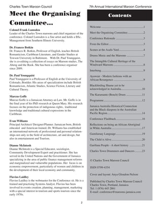 2
Charles Town Maroon Council 7th Annual International Maroon Conference
Meet the Organising
Committee...
Contents
© Charles Town Maroon Council
ISSN 0799-4354
Cover and layout: Anya Gloudon-Nelson
Published by Charles Town Maroon Council
Charles Town, Portland, Jamaica
Tel: 1 (876) 445 2861
E-mail: conference@maroons-jamaica.com
Colonel Frank Lumsden
Leader of the Charles Town maroons and chief organizer of the
conference. Colonel Lumsden is a fine artist and holds a BSc.
Management from Southern Illinois University.
Dr. Frances Botkin
Dr. Frances R. Botkin, Professor of English, teaches British
Romanticism, Caribbean Literature, and Gender Studies at
Towson University in Baltimore. With Dr. Paul Youngquist,
she is co-editing a collection of essays on Maroon studies, The
Abeng and the Book. She has been a conference organiser
since 2009.
Dr. Paul Youngquist
Paul Youngquist is a Professor of English at the University of
Colorado, Boulder. His areas of specialization include British
Romanticism, Atlantic Studies, Science Fiction, Literary and
Cultural Theory.
Marcus Goffe
Marcus Goffe is a Jamaican Attorney-at-Law. Mr. Goffe is in
the final year of his PhD research at Queen Mary. His research
focuses on the protection of indigenous rights, traditional
knowledge and traditional cultural expressions in the
Caribbean.
Evan Williams
Principal Architect/ Designer/Planner. Jamaican born, British
educated and American trained, Dr. Williams has established
an international network of professional and personal relation-
ships not only in the field of architecture, art and design, but
also in entertainment and Tourism.
Dianne McIntosh
Dianne McIntosh is a Special Educator, sociologist,
Community Development Expert and practitioner. She has
served in the United Nations and the Government of Jamaica
specializing in the area of public finance management reforms
and marginalized and vulnerable populations. Her focus is on
economic empowerment, particularly of women and children in
the development of their local economy and community.
Flavius Laidley
Flavius Laidley is the webmaster for the Conference sit. He is a
trained and practising Systems Analyst. Flavius has been
involved in events creation, planning, management, marketing
with a special interest in tourism and sports tourism since the
early 1970s.
Welcome ..........................................................1
Meet the Organising Committee......................2
Conference Rationale ......................................3
From the Editor................................................3
Scenes at the Asafu Yard..................................4
Drums Music and the Maroons .......................7
The Intangible Cultural Heritage of the
Windward Maroons .........................................8
Interbeng..........................................................9
Ayawear - Modern fashions with an
African Resurgence .........................................9
Blackbirding Shame yet to be
acknowledged in Australia.............................10
The Karamante (Bench) Drum ......................11
Programme.....................................................12
Jamaica Australia Historical Connection
and the Black diaspora in the Australian
Pacific Region................................................14
Conference Flashback....................................16
Reflections on being an African Aboriginal
in White Australia..........................................17
Gamilaraay Language....................................19
The Child is Alive..........................................20
Garifuna People - A short history .................21
Charles Town Drummers and Dancers..........23
 