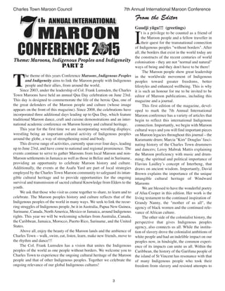 3
Charles Town Maroon Council 7th Annual International Maroon Conference
T
he theme of this years Conference Maroons, Indigenous Peoples
and Indigeneity aims to link the Maroon people with Indigenous
people and their allies, from around the world.
Since 2003, under the leadership of Col. Frank Lumsden, the Charles
Town Maroons have held an annual Qua Day celebration on June 23rd.
This day is designed to commemorate the life of the heroic Qua, one of
the great defenders of the Maroon people and culture (whose image
appears on the front of this magazine). Since 2008, the celebrations have
incorporated three additional days leading up to Qua Day, which feature
traditional Maroon dance, craft and cuisine demonstrations and an inter-
national academic conference on Maroon history and cultural heritage.
This year for the first time we are incorporating wrestling displays;
wrestling being an important cultural activity of Indigenous peoples
around the globe, a way of strengthening mind and body.
This diverse range of activities, currently span over four days, leading
up to June 23rd, and have come to national and regional prominence. The
events continue to serve to gather Maroons from local Maroon and non-
Maroon settlements in Jamaica as well as those in Belize and in Suriname,
providing an opportunity to celebrate Maroon history and culture.
Additionally, the events at the Asafu Yard are part of local strategies
employed by the Charles Town Maroon community to safeguard its intan-
gible cultural heritage and to provide opportunities for the ongoing
survival and transmission of sacred cultural Knowledge from Elders to the
youth.
We ask that those who visit us come together to share, to learn and to
celebrate. The Maroon peoples history and culture reflects that of the
Indigenous peoples of the world in many ways. We seek to link the recur-
ring struggles of Indigenous people, be it in Australia, Papua New Guinea,
Suriname, Canada, North America, Mexico or Jamaica, around Indigenous
rights. This year we will be welcoming scholars from Australia, Canada,
the Caribbean, Jamaica, Morocco, Puerto Rico, Suriname, and the United
States.
Above all, enjoy the beauty of the Maroon lands and the ambience of
Charles Town – walk, swim, eat, listen, learn, make new friends, move to
the rhythm and dance!!!
The Col. Frank Lumsden has a vision that unites the Indigenous
peoples of the world as one people without borders. We welcome you to
Charles Town to experience the ongoing cultural heritage of the Maroon
people and that of other Indigenous peoples. Together we celebrate the
ongoing relevance of our global Indigenous cultures!
From the Editor
Guudji yiigu!!! (greetings)
I
t is a privilege to be counted as a friend of
the Maroon people and a fellow traveller in
their quest for the transnational connection
of Indigenous peoples "without borders". After
all, the borders that exist in the world today are
the constructs of the recent centuries of world
colonisation - they are not "normal and natural"
ways of being and they don't have to be there!
The Maroon people show great leadership
in the worldwide movement of Indigenous
peoples toward greater freedoms, better
lifestyles and enhanced wellbeing. This is why
it is such an honour for me to be invited to be
editor of Maroon publications, including this
magazine and a journal.
This first edition of the magazine, devel-
oped to mark the 7th Annual International
Maroon conference has a variety of articles that
begin to reflect this international Indigenous
connection. Importantly, we begin with Maroon
cultural ways and you will find important pieces
on Maroon legacies throughout this journal – the
Karamante drum; Marcia "Kim" Douglas’fasci-
nating history of the Charles Town drummers
and dancers; Leroy Mabrak Mattis explaining
the Maroon proficiency with music and drum-
ming; the spiritual and political importance of
Flavius Laidley’s concept of Interbeng, that
draws on ancient wisdom. Importantly, David
Brown explains the importance of the unique
intangible cultural heritage of Windward
Maroons
We are blessed to have the wonderful poetry
of Afua Cooper in this edition. Her work is the
living testament to the continued inspiration of
Grandy Nanny, the "mother of us all", the
agency of black women and the continued rele-
vance of African culture.
The other side of the colonialist history, the
perspective that gives Indigenous peoples
agency, also connects us all. While the institu-
tion of slavery drove the colonialist ambitions of
white people and had an indelible impact on our
peoples now, in hindsight, the common experi-
ence of its impacts can unite us all. Within the
Caribbean, the history of the Garifuna people of
the island of St Vincent has resonance with that
of many Indigenous people who took their
freedom from slavery and resisted attempts to
 