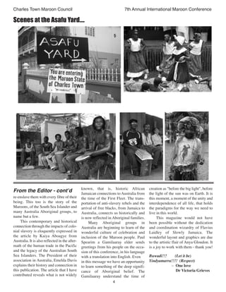 4
Charles Town Maroon Council 7th Annual International Maroon Conference
Scenes at the Asafu Yard....
re-enslave them with every fibre of their
being. This too is the story of the
Maroons, of the South Sea Islander and
many Australia Aboriginal groups, to
name but a few.
This contemporary and historical
connection through the impacts of colo-
nial slavery is eloquently expressed in
the article by Kaiya Aboagye from
Australia. It is also reflected in the after-
math of the human trade in the Pacific
and the legacy of the Australian South
Sea Islanders. The President of their
association in Australia, Emelda Davis
explains their history and connection in
this publication. The article that I have
contributed reveals what is not widely
known, that is, historic African
Jamaican connections to Australia from
the time of the First Fleet. The trans-
portation of anti-slavery rebels and the
arrival of free blacks, from Jamaica to
Australia, connects us historically and
is now reflected in Aboriginal families.
Many Aboriginal groups in
Australia are beginning to learn of the
wonderful culture of celebration and
inclusion of the Maroon people. Paul
Spearim a Gamilaaray elder sends
greetings from his people on the occa-
sion of this conference, in his language
with a translation into English. Even
in this message we have an opportunity
to learn something of the deep signifi-
cance of Aboriginal belief. The
Gamilaaray understand the time of
creation as "before the big light", before
the light of the sun was on Earth. It is
this moment, a moment of the unity and
interdependence of all life, that holds
the paradigms for the way we need to
live in this world.
This magazine would not have
been possible without the dedication
and coordination wizardry of Flavius
Laidley of Slowly Jamaica. The
wonderful layout and graphics are due
to the artistic flair of Anya Gloudon. It
is a joy to work with them - thank you!
Buwadi!!! (Let it be)
Yindyamarra!!!! (Respect)
– One love
Dr Victoria Grieves
From the Editor - cont’d
 