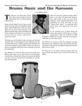 5
Charles Town Maroon Council 7th Annual International Maroon Conference
T
he Maroons are from West Africa.
West Africa has the highest level of
Drum Music.They even developed the
Talking Drum.
Ghana has the highest level of music on the
Coast in that they  play real Polyphonic Drum
Music which baffles the world even today.
They will  use seven drums and play seven
different melodic lines which synchronise and
bring  healing to individuals as we only have
two ears and our nervous system has  to
process the sound.
Therefore you can be healed or they can make you feel high
naturally. That is what happened to Dave Brubeck when he
visited the West Coast  of Africa and he heard AGBAJA. He
came home and had to make TAKE 5 which was a big hit in
the jazz community and in the western world but it was not
his composition.
The Maroons are from the West Coast and mostly from
Ghana, hence they can use their drums to send messages
from hillside to hillside which they used against the British
and they can have entertainment drumming for celebra-
tions and enjoyment.
Their rich and deep cultural heritage allows
them to just play and understand whatever
they want to play as they are using “drum
language” which snobbish individuals do not
understand and think that they are just
“beating their drums”. In traditional West
Africa drums were played and were never
beaten...
At the classical level of Drum Music the
drums play specific melody lines to achieve
synchronicity. There are AGBAJA & THE
PUBERTY DANCE for example which the musicologists
either hide or do not know about.
The Maroons in Jamaica in this time probably just play
entertaining and celebration drums and rhythms but they
come from a rich musical  and cultural background from the
West Coast of Africa.
As Jamaicans we are indeed a blessed country with very
deep musical and cultural roots from the West Coast of
Africa.
Drums Music and the Maroons
Leroy Mabrak Mattis
 