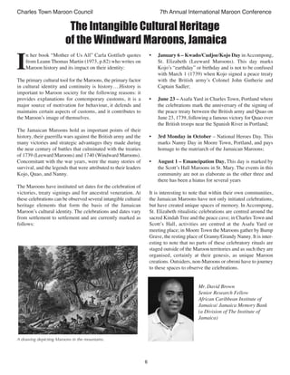 6
Charles Town Maroon Council 7th Annual International Maroon Conference
I
n her book “Mother of Us All” Carla Gottlieb quotes
from Leann Thomas Martin (1973, p.82) who writes on
Maroon history and its impact on their identity:
The primary cultural tool for the Maroons, the primary factor
in cultural identity and continuity is history….History is
important to Maroon society for the following reasons: it
provides explanations for contemporary customs, it is a
major source of motivation for behaviour, it defends and
maintains certain aspects of customs, and it contributes to
the Maroon’s image of themselves.
The Jamaican Maroons hold as important points of their
history, their guerrilla wars against the British army and the
many victories and strategic advantages they made during
the near century of battles that culminated with the treaties
of 1739 (Leeward Maroons) and 1740 (Windward Maroons).
Concomitant with the war years, were the many stories of
survival, and the legends that were attributed to their leaders
Kojo, Quao, and Nanny.
The Maroons have instituted set dates for the celebration of
victories, treaty signings and for ancestral veneration. At
these celebrations can be observed several intangible cultural
heritage elements that form the basis of the Jamaican
Maroon’s cultural identity. The celebrations and dates vary
from settlement to settlement and are currently marked as
follows:
• January 6 – Kwado/Cudjoe/Kojo Day in Accompong,
St. Elizabeth (Leeward Maroons). This day marks
Kojo’s “earthday” or birthday and is not to be confused
with March 1 (1739) when Kojo signed a peace treaty
with the British army’s Colonel John Gutherie and
Captain Sadler;
• June 23 – Asafu Yard in Charles Town, Portland where
the celebrations mark the anniversary of the signing of
the peace treaty between the British army and Quao on
June 23, 1739, following a famous victory for Quao over
the British troops near the Spanish River in Portland;
• 3rd Monday in October – National Heroes Day. This
marks Nanny Day in Moore Town, Portland, and pays
homage to the matriarch of the Jamaican Maroons;
• August 1 – Emancipation Day. This day is marked by
the Scott’s Hall Maroons in St. Mary. The events in this
community are not as elaborate as the other three and
there has been a hiatus for several years
It is interesting to note that within their own communities,
the Jamaican Maroons have not only initiated celebrations,
but have created unique spaces of memory. In Accompong,
St. Elizabeth ritualistic celebrations are centred around the
sacred Kindah Tree and the peace cave; in Charles Town and
Scott’s Hall, activities are centred at the Asafu Yard or
meeting place; in Moore Town the Maroons gather by Bump
Grave, the resting place of Granny/Grandy Nanny. It is inter-
esting to note that no parts of these celebratory rituals are
staged outside of the Maroon territories and as such they are
organised, certainly at their genesis, as unique Maroon
creations. Outsiders, non-Maroons or obroni have to journey
to these spaces to observe the celebrations.
Mr. David Brown
Senior Research Fellow
African Caribbean Institute of
Jamaica/ Jamaica Memory Bank
(a Division of The Institute of
Jamaica)
The Intangible Cultural Heritage
of the Windward Maroons, Jamaica
A drawing depicting Maroons in the mountains.
 