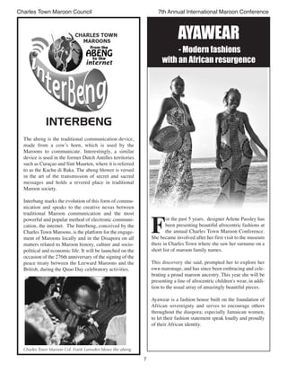 7
Charles Town Maroon Council 7th Annual International Maroon Conference
INTERBENG
The abeng is the traditional communication device,
made from a cow’s horn, which is used by the
Maroons to communicate. Interestingly, a similar
device is used in the former Dutch Antilles territories
such as Curaçao and Sint Maarten, where it is referred
to as the Kachu di Baka. The abeng blower is versed
in the art of the transmission of secret and sacred
messages and holds a revered place in traditional
Maroon society.
Interbang marks the evolution of this form of commu-
nication and speaks to the creative nexus between
traditional Maroon communication and the most
powerful and popular method of electronic communi-
cation, the internet. The Interbeng, conceived by the
Charles Town Maroons, is the platform for the engage-
ment of Maroons locally and in the Disapora on all
matters related to Maroon history, culture and socio-
political and economic life. It will be launched on the
occasion of the 276th anniversary of the signing of the
peace treaty between the Leeward Maroons and the
British, during the Quao Day celebratory activities.
Charles Town Maroon Col. Frank Lumsden blows the abeng
F
or the past 5 years,  designer Arlene Passley has
been presenting beautiful afrocentric fashions at
the annual Charles Town Maroon Conference.
She became involved after her first visit to the museum
there in Charles Town where she saw her surname on a
short list of maroon family names.
This discovery she said, prompted her to explore her
own maronage, and has since been embracing and cele-
brating a proud maroon ancestry. This year she will be
presenting a line of afrocentric children's wear, in addi-
tion to the usual array of amazingly beautiful pieces.
Ayawear is a fashion house built on the foundation of
African sovereignty and serves to encourage others
throughout the diaspora; especially Jamaican women,
to let their fashion statement speak loudly and proudly
of their African identity.
AYAWeAr
- Modern fashions
with an African resurgence
 