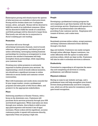 Subscription pricing will clearly layout the options
of what services are available at what price level.
Pricing will be broken down into 3 categories:
bronze, silver, and gold. Bronze will be directed to
fulfill the needs of an individual consumer, Silver
will be directed to fulfill the needs of a small firm,
and Gold packages will be directed to larger firms.
This hourly rate will also be in conjunction to
Accio’s existing per unit markup.
Promotion
Promotion will occur through
advertising/community channels, word of mouth
reference, online presence, and direct print and
online advertising. Leveraging existing business
partnerships by creating an arrangement to cross
promote one another's businesses will help
strengthen those partnerships, while expanding
your customer base.
Growing your online presence is extremely
important to further promote your services. By
implementing a word of mouth referral incentive,
you should see a significant increase in online
referrals on social medial and customer review
communities.
Meet with businesses and condo strata councils that
fit your target market, create a professional
proposal and sales pitch of what Accio offers, and
present it to the appropriate stakeholders.
Place
Delivering anywhere in Greater Victoria, with a
focus on the downtown core. Customers will
purchase Accio services primarily through your IOS
and Android application. While most sales are done
through your website, this is likely to shift as your
app gains exposure and society’s use of apps
increases. Phone orders will be significant, as some
customers prefer to speak with someone directly,
especially if they are paying a high rate.
+
People
Developing a professional training program for
new employees to get them familiar with the high-
end concierge service. Employees will operate at a
high level of professionalism and efficiency
providing 5-star customer service. Employees will
consist of drivers, and a sales team.
Process
Seamlessly process online orders, accept payment,
and keep customers informed of their delivery
through a live feed.
App and website: Customers can easily navigate
through online offerings. Repeat customers, can
order efficiently with the option to easily select
previous orders, which are kept on-file. Customers
will also be able to schedule services in advance.
Productivity
Committed to responding to all inquiries the same-
day and completing all services in a timely,
professional, and efficient manner.
Physical evidence
Having an easy-to-use website and app, and a
professional team will help strengthen your brand.
Drivers dress professionally and drive company
cars, which are all the same for consistency and to
gain brand recognition.
 