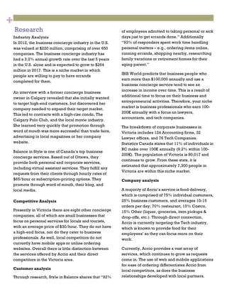 3
Research
1
Industry Analysis
In 2012, the business concierge industry in the U.S.
was valued at $220 million, comprising of over 650
companies. The business concierge industry has
had a 3.2% annual growth rate over the last 5 years
in the U.S. alone and is expected to grow to $264
million in 2017. This is a niche market in which
people are willing to pay to have errands
completed for them.
An interview with a former concierge business
owner in Calgary revealed that she initially wanted
to target high-end customers, but discovered her
company needed to expand their target market.
This led to contracts with a high-rise condo, The
Calgary Polo Club, and the local movie industry.
She learned very quickly that promotion through
word of mouth was more successful than trade fairs,
advertising in local magazines or her company
website.
Balance in Style is one of Canada’s top business
concierge services. Based out of Ottawa, they
provide both personal and corporate services,
including virtual assistant services. They fulfill any
requests from their clients through hourly rates of
$65/hour or subscription-pricing options. They
promote through word of mouth, their blog, and
local media.
Competitive Analysis
Presently in Victoria there are eight other concierge
companies; all of which are small businesses that
focus on personal services for locals and tourists,
with an average price of $30/hour. They do not have
a high-end focus, nor do they cater to business
professionals. As well, local competitors do not
currently have mobile apps or online ordering
websites. Overall there is little distinction between
the services offered by Accio and their direct
competitors in the Victoria area.
Customer analysis
Through research, Style in Balance shares that “92%
2
of employees admitted to taking personal or sick
days just to get errands done.” Additionally
“93% of responders spent work time handling
personal matters – e.g., ordering items online,
running errands, shopping nearby, researching
family vacations or retirement homes for their
aging parent.”
IBIS World predicts that business people who
earn more than $100,000 annually and use a
business concierge service tend to see an
increase in income over time. This is a result of
additional time to focus on their business and
entrepreneurial activities. Therefore, your niche
market is business professionals who earn 100-
200K annually with a focus on lawyers,
accountants, and tech companies.
The breakdown of corporate businesses in
Victoria includes 124 Accounting firms, 32
Lawyer offices, and 76 Tech Companies.
Statistics Canada states that 11% of individuals in
BC make over 100K annually (9.2% within 100-
200K). The population of Victoria is 80,017 and
continues to grow. From these stats, it is
estimated that approximately 7,300 people in
Victoria are within this niche market.
Company analysis
A majority of Accio’s service is food delivery,
which is comprised of 75% individual customers,
25% business customers, and averages 10-15
orders per day; 70% restaurant, 15% Costco,
15% Other (liquor, groceries, item pickups &
drop-offs, etc.). Through direct connection,
Accio is currently targeting the Tech industry,
which is known to provide food for their
employees’ so they can focus more on their
work.
Currently, Accio provides a vast array of
services, which continues to grow as requests
come in. The use of web and mobile applications
for ease of ordering differentiates Accio from
local competitors, as does the business
relationships developed with local partners.
+
 