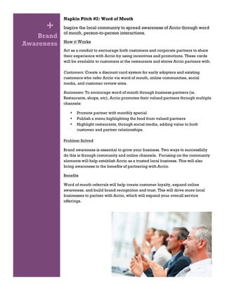 Brand
Awareness
Napkin Pitch #2: Word of Mouth
Inspire the local community to spread awareness of Accio through word
of mouth, person-to-person interactions.
How it Works
Act as a conduit to encourage both customers and corporate partners to share
their experience with Accio by using incentives and promotions. These cards
will be available to customers at the restaurants and stores Accio partners with.
Customers: Create a discount card system for early adopters and existing
customers who refer Accio via word of mouth, online communities, social
media, and customer review sites.
Businesses: To encourage word of mouth through business partners (ie.
Restaurants, shops, etc), Accio promotes their valued partners through multiple
channels:
• Promote partner with monthly special
• Publish a menu highlighting the food from valued partners
• Highlight restaurants, through social media, adding value to both
customer and partner relationships.
Problem Solved
Brand awareness is essential to grow your business. Two ways to successfully
do this is through community and online channels. Focusing on the community
elements will help establish Accio as a trusted local business. This will also
bring awareness to the benefits of partnering with Accio.
Benefits
Word of mouth referrals will help create customer loyalty, expand online
awareness, and build brand recognition and trust. This will drive more local
businesses to partner with Accio, which will expand your overall service
offerings.
+
 