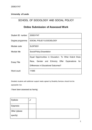 200631747
1
University of Leeds
SCHOOL OF SOCIOLOGY AND SOCIAL POLICY
Online Submission of Assessed Work
Disabled students with additional support needs agreed by Disability Services should tick the
appropriate box
I have been assessed as having:
Dyslexia ✓
Dyspraxia
Other (please
specify)
Student ID number 200631747
Degree programme SOCIAL POLICY & SOCIOLOGY
Module code SLSP3051
Module title Social Policy Dissertation
Essay Title
Equal Opportunities in Education: To What Extent Does
Race, Gender and Ethnicity Offer Explanations for
Differences in Educational Outcomes?
Word count 11985
 
