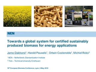 Towards a global system for certified sustainably
produced biomass for energy applications
Jarno Dakhorst1, Harold Pauwels1, Ortwin Costenoble1, Michiel Roks2
18th European Biomass Conference, Lyon, 6 May 2010
1
NEN – Netherlands Standardization Institute
2
TU/e – Technical University Eindhoven
 