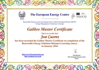 The European Energy Centre
Renewable Energy courses developed in line with the European Project EMTEU
Energy Management Technician in Europe
Galileo Master Certificate
This is to certify that
Jose Caceres
has been awarded the Galileo Master Certificate on completion of the
Renewable Energy Solutions Distance Learning course,
in January 2016
The Director
The European Energy Centre
(EEC)
http://www.EUenergycentre.org
http://academy-eec.co.uk
 