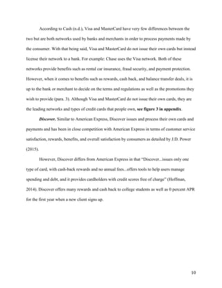 10
According to Cash (n.d.), Visa and MasterCard have very few differences between the
two but are both networks used by banks and merchants in order to process payments made by
the consumer. With that being said, Visa and MasterCard do not issue their own cards but instead
license their network to a bank. For example: Chase uses the Visa network. Both of these
networks provide benefits such as rental car insurance, fraud security, and payment protection.
However, when it comes to benefits such as rewards, cash back, and balance transfer deals, it is
up to the bank or merchant to decide on the terms and regulations as well as the promotions they
wish to provide (para. 3). Although Visa and MasterCard do not issue their own cards, they are
the leading networks and types of credit cards that people own, see figure 3 in appendix.
Discover. Similar to American Express, Discover issues and process their own cards and
payments and has been in close competition with American Express in terms of customer service
satisfaction, rewards, benefits, and overall satisfaction by consumers as detailed by J.D. Power
(2015).
However, Discover differs from American Express in that “Discover...issues only one
type of card, with cash-back rewards and no annual fees...offers tools to help users manage
spending and debt, and it provides cardholders with credit scores free of charge” (Hoffman,
2014). Discover offers many rewards and cash back to college students as well as 0 percent APR
for the first year when a new client signs up.
 