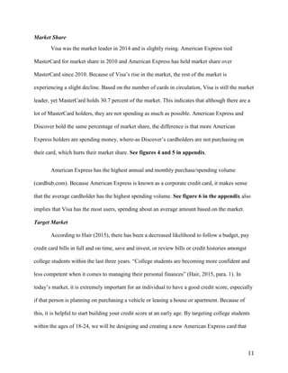 11
Market Share
Visa was the market leader in 2014 and is slightly rising. American Express tied
MasterCard for market share in 2010 and American Express has held market share over
MasterCard since 2010. Because of Visa’s rise in the market, the rest of the market is
experiencing a slight decline. Based on the number of cards in circulation, Visa is still the market
leader, yet MasterCard holds 30.7 percent of the market. This indicates that although there are a
lot of MasterCard holders, they are not spending as much as possible. American Express and
Discover hold the same percentage of market share, the difference is that more American
Express holders are spending money, where-as Discover’s cardholders are not purchasing on
their card, which hurts their market share. See figures 4 and 5 in appendix.
American Express has the highest annual and monthly purchase/spending volume
(cardhub.com). Because American Express is known as a corporate credit card, it makes sense
that the average cardholder has the highest spending volume. See figure 6 in the appendix also
implies that Visa has the most users, spending about an average amount based on the market.
Target Market
According to Hair (2015), there has been a decreased likelihood to follow a budget, pay
credit card bills in full and on time, save and invest, or review bills or credit histories amongst
college students within the last three years. “College students are becoming more confident and
less competent when it comes to managing their personal finances” (Hair, 2015, para. 1). In
today’s market, it is extremely important for an individual to have a good credit score, especially
if that person is planning on purchasing a vehicle or leasing a house or apartment. Because of
this, it is helpful to start building your credit score at an early age. By targeting college students
within the ages of 18-24, we will be designing and creating a new American Express card that
 