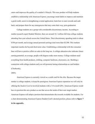 12
caters and improves the quality of a student’s lifestyle. This new product will help students
establish a relationship with American Express; encourage smart habits to improve and maintain
a good credit; assist in strengthening a rental application; learn how to earn rewards and cash
back; and prepare them for any emergencies that may come their way, post-graduation.
College students are a group with considerable discretionary income. According to
market research expert Student Monitor, there are around 16.1 million full-time college students
attending four-year schools across the United States. Their discretionary spending totals to about
$184 per month, and average annual personal earnings total more than $5,500. This markets
important reaches far beyond short-term value. Establishing a relationship with this consumer
base will have a positive effect on sales in the long run. A college education also indicates future
earning potential; on average, people with degrees make more money. College students need
everything from health products, clothing, computer hardware, electronics, etc. Building a
connection with college students early on will promote lasting relationships as card holders
(Cherkassky,
2005).
American Express is currently viewed as a credit card for the elite. Because the target
market is college students, to keep the prestigious American Express reputation we will only be
offering the Student Card to involved students with a 3.0 overall GPA. American Express would
have to position this new product as one that serves the needs of their new target market.
American Express will adopt a position that demonstrates the rewards available for students. For
a chart demonstrating American Express Student Card’s desired position, please refer to figure 7
in the appendix.
 