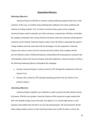 15
Organization Objectives
Marketing Objectives:
American Express would like to continue creating marketing segments that focus on the
customer. In this case, it would be using marketing that emphasizes the needs, problems and
solutions in college students’ lives. In order to continue being a great service company,
American Express needs to properly serve their customers, communicate with them, and market
the company and product that is being offered in the places where the customers and prospective
customers can be reached. American Express wants to have the ability to anticipate the needs of
college students and at the same time look for advantages over the competition. American
Express also wants to create a level of curiosity about the culture of the company and the
services offered in order to build and maintain a relationship with the prospective customers that
will hopefully remain with American Express long after graduation. American Express will have
the following marketing objectives throughout this campaign:
 Increase American Express’s yearly revenue by 20% through the introduction of the new
Student Card.
 Increase sales volume by 20% through stimulating growth in the new Student Card
product category.
Advertising Objectives:
American Express regularly uses celebrities in order to portray the daily obstacles faced
by humans. With this new product, American Express will be using real average students that
deal with relatable college issues and needs. Our objective is to include light humor as well
maintain a personable look and feel to our new advertised product. The advertisements should
make college students curious in what American Express has to offer for them as well as the
 