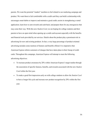 16
parents. We want the potential “student” members to feel related to our marketing campaign and
product. We want them to feel comfortable with a credit card they can build a relationship with;
encourages smart habits to improve and maintain a good credit; assists in strengthening a rental
application; learn how to earn rewards and cash-back; and prepare them for any emergencies that
may come their way. With this new Student Card, we are hoping for college students and their
parents to have an open mind when opening up a credit card account especially with the benefits
and financial tools provided by our services. Details about the product play a prominent role in
advertising for new and existing products. In fact, a very large percentage of product-oriented
advertising includes some mention of features and benefits offered. It is imperative that
American Express inform customers of changes that have taken place in their lineup of credit
cards. Throughout this campaign, American Express will attempt to meet the following
advertising objectives:
 To increase product awareness by 20% within American Express’s target market through
the association of specific features, benefits, and rewards associated with the new Student
Card within the first year.
 To make a good first impression early on with college students to allow the Student Card
to have a longer life cycle and increase new product recognition by 20% within the first
year.
 
