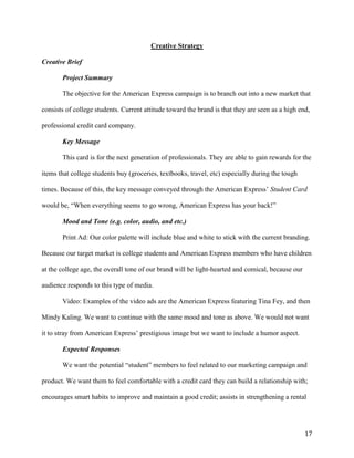 17
Creative Strategy
Creative Brief
Project Summary
The objective for the American Express campaign is to branch out into a new market that
consists of college students. Current attitude toward the brand is that they are seen as a high end,
professional credit card company.
Key Message
This card is for the next generation of professionals. They are able to gain rewards for the
items that college students buy (groceries, textbooks, travel, etc) especially during the tough
times. Because of this, the key message conveyed through the American Express’ Student Card
would be, “When everything seems to go wrong, American Express has your back!”
Mood and Tone (e.g. color, audio, and etc.)
Print Ad: Our color palette will include blue and white to stick with the current branding.
Because our target market is college students and American Express members who have children
at the college age, the overall tone of our brand will be light-hearted and comical, because our
audience responds to this type of media.
Video: Examples of the video ads are the American Express featuring Tina Fey, and then
Mindy Kaling. We want to continue with the same mood and tone as above. We would not want
it to stray from American Express’ prestigious image but we want to include a humor aspect.
Expected Responses
We want the potential “student” members to feel related to our marketing campaign and
product. We want them to feel comfortable with a credit card they can build a relationship with;
encourages smart habits to improve and maintain a good credit; assists in strengthening a rental
 