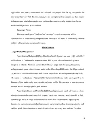 18
application; learn how to earn rewards and cash-back; and prepare them for any emergencies that
may come their way. With this new product, we are hoping for college students and their parents
to have an open mind when opening up a credit card account especially with the benefits and
financial tools provided by our services.
Campaign Theme
The American Express’ Student Card campaign’s central message that will be
communicated in all advertising and promotional activities is the theme of commencing financial
stability while receiving exceptional rewards.
Media Strategy
Target Market Identification
According to eMarketer (2015), 6.24 million Spotify listeners are aged 18-24 while 15.39
million listen to Pandora radio network stations. This is great information since it gives an
insight as to what the American Express Student Card’s target market is doing. In addition,
college students spend a lot of time on social media. Chowdhry (2014) states that 45 percent and
59 percent of students use Facebook and Twitter, respectively. According to eMarketer (2015),
16 percent of Facebook and 19 percent of Twitter users in the United States are of ages 18 to 24.
Because of this, social media is an essential marketing tool for this campaign in order to promote
the new product and highlight its great benefits.
According to Brown and White Staff (2012), college students watch television as a form
of entertainment and relaxation method; however, as they get older they watch less of it as their
schedules get busier. College students tune in to watch their favorite sports, especially the
fanatics. An increasing amount of college students are turning to online streaming networks such
as Hulu which allows them to watch their favorite shows when they want and can. Therefore,
 