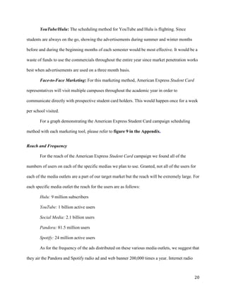 20
YouTube/Hulu: The scheduling method for YouTube and Hulu is flighting. Since
students are always on the go, showing the advertisements during summer and winter months
before and during the beginning months of each semester would be most effective. It would be a
waste of funds to use the commercials throughout the entire year since market penetration works
best when advertisements are used on a three month basis.
Face-to-Face Marketing: For this marketing method, American Express Student Card
representatives will visit multiple campuses throughout the academic year in order to
communicate directly with prospective student card holders. This would happen once for a week
per school visited.
For a graph demonstrating the American Express Student Card campaign scheduling
method with each marketing tool, please refer to figure 9 in the Appendix.
Reach and Frequency
For the reach of the American Express Student Card campaign we found all of the
numbers of users on each of the specific medias we plan to use. Granted, not all of the users for
each of the media outlets are a part of our target market but the reach will be extremely large. For
each specific media outlet the reach for the users are as follows:
Hulu: 9 million subscribers
YouTube: 1 billion active users
Social Media: 2.1 billion users
Pandora: 81.5 million users
Spotify: 24 million active users
As for the frequency of the ads distributed on these various media outlets, we suggest that
they air the Pandora and Spotify radio ad and web banner 200,000 times a year. Internet radio
 