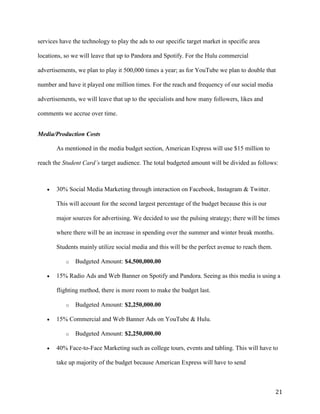 21
services have the technology to play the ads to our specific target market in specific area
locations, so we will leave that up to Pandora and Spotify. For the Hulu commercial
advertisements, we plan to play it 500,000 times a year; as for YouTube we plan to double that
number and have it played one million times. For the reach and frequency of our social media
advertisements, we will leave that up to the specialists and how many followers, likes and
comments we accrue over time.
Media/Production Costs
As mentioned in the media budget section, American Express will use $15 million to
reach the Student Card’s target audience. The total budgeted amount will be divided as follows:
 30% Social Media Marketing through interaction on Facebook, Instagram & Twitter.
This will account for the second largest percentage of the budget because this is our
major sources for advertising. We decided to use the pulsing strategy; there will be times
where there will be an increase in spending over the summer and winter break months.
Students mainly utilize social media and this will be the perfect avenue to reach them.
o Budgeted Amount: $4,500,000.00
 15% Radio Ads and Web Banner on Spotify and Pandora. Seeing as this media is using a
flighting method, there is more room to make the budget last.
o Budgeted Amount: $2,250,000.00
 15% Commercial and Web Banner Ads on YouTube & Hulu.
o Budgeted Amount: $2,250,000.00
 40% Face-to-Face Marketing such as college tours, events and tabling. This will have to
take up majority of the budget because American Express will have to send
 