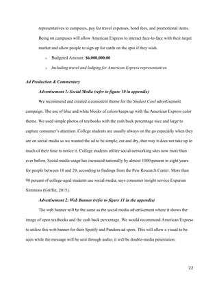 22
representatives to campuses, pay for travel expenses, hotel fees, and promotional items.
Being on campuses will allow American Express to interact face-to-face with their target
market and allow people to sign up for cards on the spot if they wish.
o Budgeted Amount: $6,000,000.00
o Including travel and lodging for American Express representatives.
Ad Production & Commentary
Advertisement 1: Social Media (refer to figure 10 in appendix)
We recommend and created a consistent theme for the Student Card advertisement
campaign. The use of blue and white blocks of colors keeps up with the American Express color
theme. We used simple photos of textbooks with the cash back percentage nice and large to
capture consumer’s attention. College students are usually always on the go especially when they
are on social media so we wanted the ad to be simple, cut and dry, that way it does not take up to
much of their time to notice it. College students utilize social networking sites now more than
ever before. Social media usage has increased nationally by almost 1000 percent in eight years
for people between 18 and 29, according to findings from the Pew Research Center. More than
98 percent of college-aged students use social media, says consumer insight service Experian
Simmons (Griffin, 2015).
Advertisement 2: Web Banner (refer to figure 11 in the appendix)
The web banner will be the same as the social media advertisement where it shows the
image of open textbooks and the cash back percentage. We would recommend American Express
to utilize this web banner for their Spotify and Pandora ad spots. This will allow a visual to be
seen while the message will be sent through audio; it will be double-media penetration.
 