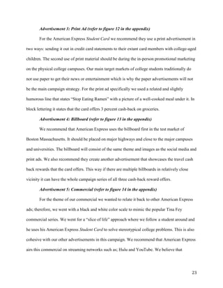 23
Advertisement 3: Print Ad (refer to figure 12 in the appendix)
For the American Express Student Card we recommend they use a print advertisement in
two ways: sending it out in credit card statements to their extant card members with college-aged
children. The second use of print material should be during the in-person promotional marketing
on the physical college campuses. Our main target markets of college students traditionally do
not use paper to get their news or entertainment which is why the paper advertisements will not
be the main campaign strategy. For the print ad specifically we used a related and slightly
humorous line that states “Stop Eating Ramen” with a picture of a well-cooked meal under it. In
block lettering it states that the card offers 3 percent cash-back on groceries.
Advertisement 4: Billboard (refer to figure 13 in the appendix)
We recommend that American Express uses the billboard first in the test market of
Boston Massachusetts. It should be placed on major highways and close to the major campuses
and universities. The billboard will consist of the same theme and images as the social media and
print ads. We also recommend they create another advertisement that showcases the travel cash
back rewards that the card offers. This way if there are multiple billboards in relatively close
vicinity it can have the whole campaign series of all three cash-back reward offers.
Advertisement 5: Commercial (refer to figure 14 in the appendix)
For the theme of our commercial we wanted to relate it back to other American Express
ads; therefore, we went with a black and white color scale to mimic the popular Tina Fey
commercial series. We went for a “slice of life” approach where we follow a student around and
he uses his American Express Student Card to solve stereotypical college problems. This is also
cohesive with our other advertisements in this campaign. We recommend that American Express
airs this commercial on streaming networks such as; Hulu and YouTube. We believe that
 