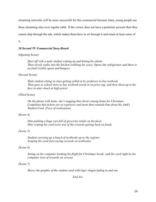 24
streaming networks will be more successful for this commercial because many young people use
these streaming sites over regular cable. If the viewer does not have a premium account then they
cannot skip through the ads, which makes them have to sit through it and retain at least some of
it.
30 Second TV Commercial Story-Board
(Opening Scene)
Start off with a male student waking up and hitting his alarm.
Then slowly walks into the kitchen (rubbing his eyes). Opens the refrigerator and there is
no food (visibly upset and hungry).
(Second Scene)
Male student sitting in class getting yelled at by professor to buy textbook.
Then goes to school store to buy textbook (zoom in on price tag, and then shoot up to his
face in utter shock at high price).
(Third Scene)
On the phone with mom; she’s nagging him about coming home for Christmas.
Complains that tickets are so expensive and mom then reminds him about his AmEx
Student Card. (Face of realization).
(Scene 4)
Him pushing a huge cart full of groceries (smile on his face).
Him swiping his card (over text of the rewards getting back on food).
(Scene 5)
Student carrying up a bunch of textbooks up to the register.
Swiping his card (text saying rewards on textbooks)
(Scene 6)
Sitting on his computer booking his flight for Christmas break, with his card right by his
computer (text of rewards on screen).
(Scene 7)
Shows the graphic of the student card with logo/ slogan fading in and out.
End Act.
 