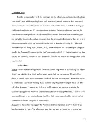25
Evaluation Plan
In order to measure how well the campaign met the advertising and marketing objectives,
American Express will have to implement both pretest and posttest measures. This pretest will
include testing the Student Card in a test market as well as other forms of pretests including eye
tracking and pupilometrics. We recommend that American Express test both the card and the
advertisement campaigns in the city of Boston Massachusetts. Boston Massachusetts is a great
test market for this specific product because within the surrounding Boston area there are over 60
college campuses including top name universities such as: Boston University, MIT, Harvard,
Boston College and many more (Pittman, 2015). The Boston area has a wide range of campuses
in order for American Express to test the card’s success to not only Ivy League students but state
schools and university students as well. The results from the test market will be applicable to the
target market.
Social Media:
Pretest: For the pretest we suggest that American Express implement an eye tracking test where
viewers are asked to view the ad while a sensor tracks their eye movements. The ad will be
placed in a mock social media account (ie Facebook, Twitter, and Instagram). From there we will
be able to see if viewers are noticing the ad and how long they are focusing on the ad for. This
will allow American Express to see if their ad is able to stand out amongst the clutter. In
addition, we suggest that American Express send out a survey through Qualtrics. This will allow
American Express to get input and understand how their brand is perceived by the test market
respondents before the campaign is implemented.
Posttest: For the posttest we suggest that American Express implement a survey that will test
brand perception. As one of the advertising objectives we want to change our target market’s
 