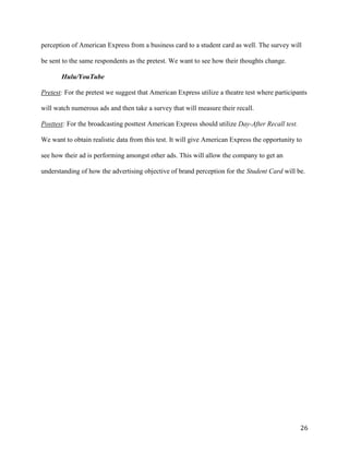 26
perception of American Express from a business card to a student card as well. The survey will
be sent to the same respondents as the pretest. We want to see how their thoughts change.
Hulu/YouTube
Pretest: For the pretest we suggest that American Express utilize a theatre test where participants
will watch numerous ads and then take a survey that will measure their recall.
Posttest: For the broadcasting posttest American Express should utilize Day-After Recall test.
We want to obtain realistic data from this test. It will give American Express the opportunity to
see how their ad is performing amongst other ads. This will allow the company to get an
understanding of how the advertising objective of brand perception for the Student Card will be.
 