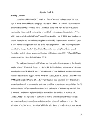 3
Situation Analysis
Industry Overview
According to Holodny (2015), credit as a form of payment has been around since the
days of barter in the 1800’s and even paper cards in the 1900’s. The first ever credit card were
distributed in 1949 by a company called Diner Club. These cards were the first ever general
merchandise charge card. From there it grew into Bank of America credit cards in the 1950’s,
which successfully branched off into Visa and MasterCard by 1966. In 1958, American Express
entered the credit card market followed by Discover in 1986. People who use American Express
as their primary card spend the most per month on average around $1,687, according to a chart
published by Morgan Stanley's Cheryl Pate. Meanwhile, those using Visa, Discover, and
MasterCard as their primary cards spend less than half that amount at $843, $737, and $639 per
month on average, respectively (Holodny, 2015).
The credit card industry is still “a large, growing, and profitable segment in the financial
service industry” (Flamme & Grieve, 2015) with $118 billion industry revenue and a 2.4 percent
annual growth rate (IBISWorld, 2015). Over 53 percent of that 118 billion dollar revenue comes
from the industry’s four biggest players; American Express, Bank of America, Capital One and
JP Morgan Chase (IBISWorld, 2015). However, the credit card companies have it has a fierce
competitor of mobile payments rising up to meet it. Mobile payments such as; Apple Pay, PayPal
and e-wallets are all fighting to take over the credit card’s reign of being the top non-cash form
of payment. “The mobile payment market in the US alone was around $50 billion in 2014
(Forbes, 2015).” The popularity of such forms of mobile payments comes from our society’s
growing dependence of smartphones and other devices. Although credit cards do have the
advantage of having “stored credentials” which the other forms of mobile payment have not yet
 