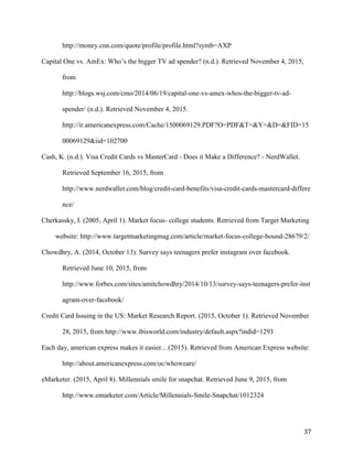 37
http://money.cnn.com/quote/profile/profile.html?symb=AXP
Capital One vs. AmEx: Who’s the bigger TV ad spender? (n.d.). Retrieved November 4, 2015,
from
http://blogs.wsj.com/cmo/2014/06/19/capital-one-vs-amex-whos-the-bigger-tv-ad-
spender/ (n.d.). Retrieved November 4, 2015.
http://ir.americanexpress.com/Cache/1500069129.PDF?O=PDF&T=&Y=&D=&FID=15
00069129&iid=102700
Cash, K. (n.d.). Visa Credit Cards vs MasterCard - Does it Make a Difference? - NerdWallet.
Retrieved September 16, 2015, from
http://www.nerdwallet.com/blog/credit-card-benefits/visa-credit-cards-mastercard-differe
nce/
Cherkassky, I. (2005, April 1). Market focus- college students. Retrieved from Target Marketing
website: http://www.targetmarketingmag.com/article/market-focus-college-bound-28679/2/
Chowdhry, A. (2014, October 13). Survey says teenagers prefer instagram over facebook.
Retrieved June 10, 2015, from
http://www.forbes.com/sites/amitchowdhry/2014/10/13/survey-says-teenagers-prefer-inst
agram-over-facebook/
Credit Card Issuing in the US: Market Research Report. (2015, October 1). Retrieved November
28, 2015, from http://www.ibisworld.com/industry/default.aspx?indid=1293
Each day, american express makes it easier... (2015). Retrieved from American Express website:
http://about.americanexpress.com/oc/whoweare/
eMarketer. (2015, April 8). Millennials smile for snapchat. Retrieved June 9, 2015, from
http://www.emarketer.com/Article/Millennials-Smile-Snapchat/1012324
 