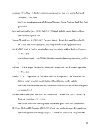 38
eMarketer. (2015, May 14). Pandora maintains strong audience lead over spotify. Retrieved
December 2, 2015, from
http://www.emarketer.com/Article/Pandora-Maintains-Strong-Audience-Lead-Over-Spoti
fy/1012476
Experian Simmons OneView. (2012). Fall 2012 NCS adult study 06-month. Retrieved from
http://oneview.experian.com.
Flamme, M., & Grieve, K. (2015). 2015 Payments Industry Trends. Retrieved November 18,
2015, from http://www.strategyand.pwc.com/perspectives/2015-payments-trends
Hair, C. (2015, April 6). Student spending becoming increasingly reckless. Retrieved September
17, 2015, from
http://college.usatoday.com/2015/04/06/student-spending-becoming-increasingly-reckles
s/
Hoffman, C. (2014, August 28). Discover joins AmEx as top credit card. Retrieved September
15, 2015, from
Holodny, E. (2015, September 15). Here's how much the average amex, visa, mastercard, and
discover owners spend per month. Retrieved from Business Insider website:
http://www.businessinsider.com/amex-visa-mastercard-and-discover-card-owners-spend-
per-month-2015-9
How Much Do Banks Spend on Credit Card Commercials? - NerdWallet. (2014, January 27).
Retrieved November 4, 2015, from
https://www.nerdwallet.com/blog/credit-cards/banks-spend-credit-card-commercials/
J.D. Power McGraw Hill Financial. (2015). U.S. Credit card satisfaction study. Retrieved from
http://www.jdpower.com/ratings/study/U.S.-Credit-Card-Satisfaction-Study/633ENG
 