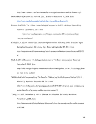 39
http://www.cbsnews.com/news/amex-discover-tops-in-customer-satisfaction-survey/
Market Share by Credit Card Network. (n.d.). Retrieved September 16, 2015. from
http://www.cardhub.com/edu/market-share-by-credit-card-network/
Pittman, O. (2015). The 15 Best Urban College Campuses in the U.S. - College Raptor Blog.
Retrieved December 2, 2015, from
https://www.collegeraptor.com/blog/on-campus/the-15-best-urban-college-
campuses-in-the-u-s/
Rodriguez, A. (2015, January 22). American express boosted marketing spend by double digits
during fourth quarter. Advertising Age. Retrieved September 15, 2015, from
http://adage.com/article/cmo-strategy/american-express-boosted-marketing-spend/29672
9/
Staff, B. (2012, December 10). College students turn to TV shows for relaxation. Retrieved
December 2, 2015, from
http://www.lehighvalleylive.com/thebrownandwhiteblog/index.ssf/2012/12/college_stude
nts_turn_to_tv_sh.html
Will Credit Card Companies Reap The Benefits Of Growing Mobile Payment Market? (2015,
March 13). Retrieved November 18, 2015, from
http://www.forbes.com/sites/greatspeculations/2015/03/13/will-credit-card-companies-re
ap-the-benefits-of-growing-mobile-payment-market/2/
Young, A. (2009, December 2). Visa vs. MasterCard: Who's on the Money? Retrieved
November 4, 2015, from
http://adage.com/article/media/advertising-analyzing-visa-s-mastercard-s-media-strategie
s/140788/
 