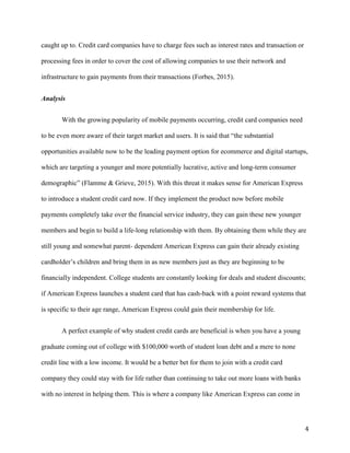 4
caught up to. Credit card companies have to charge fees such as interest rates and transaction or
processing fees in order to cover the cost of allowing companies to use their network and
infrastructure to gain payments from their transactions (Forbes, 2015).
Analysis
With the growing popularity of mobile payments occurring, credit card companies need
to be even more aware of their target market and users. It is said that “the substantial
opportunities available now to be the leading payment option for ecommerce and digital startups,
which are targeting a younger and more potentially lucrative, active and long-term consumer
demographic” (Flamme & Grieve, 2015). With this threat it makes sense for American Express
to introduce a student credit card now. If they implement the product now before mobile
payments completely take over the financial service industry, they can gain these new younger
members and begin to build a life-long relationship with them. By obtaining them while they are
still young and somewhat parent- dependent American Express can gain their already existing
cardholder’s children and bring them in as new members just as they are beginning to be
financially independent. College students are constantly looking for deals and student discounts;
if American Express launches a student card that has cash-back with a point reward systems that
is specific to their age range, American Express could gain their membership for life.
A perfect example of why student credit cards are beneficial is when you have a young
graduate coming out of college with $100,000 worth of student loan debt and a mere to none
credit line with a low income. It would be a better bet for them to join with a credit card
company they could stay with for life rather than continuing to take out more loans with banks
with no interest in helping them. This is where a company like American Express can come in
 